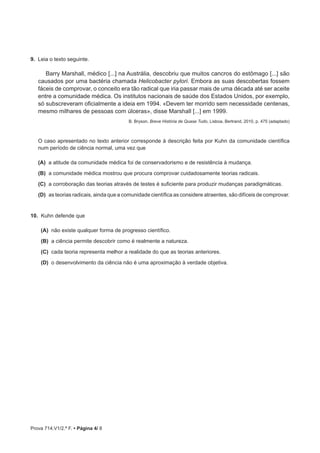 Prova 714.V1/2.ª F. • Página 4/ 8
9.  Leia o texto seguinte.
Barry Marshall, médico [...] na Austrália, descobriu que muitos cancros do estômago [...] são
causados por uma bactéria chamada Helicobacter pylori. Embora as suas descobertas fossem
fáceis de comprovar, o conceito era tão radical que iria passar mais de uma década até ser aceite
entre a comunidade médica. Os institutos nacionais de saúde dos Estados Unidos, por exemplo,
só subscreveram oficialmente a ideia em 1994. «Devem ter morrido sem necessidade centenas,
mesmo milhares de pessoas com úlceras», disse Marshall [...] em 1999.
B. Bryson, Breve História de Quase Tudo, Lisboa, Bertrand, 2010, p. 475 (adaptado)
O caso apresentado no texto anterior corresponde à descrição feita por Kuhn da comunidade científica
num período de ciência normal, uma vez que
(A)  a atitude da comunidade médica foi de conservadorismo e de resistência à mudança.
 (B) a comunidade médica mostrou que procura comprovar cuidadosamente teorias radicais.
 (C) a corroboração das teorias através de testes é suficiente para produzir mudanças paradigmáticas.
 (D) as teorias radicais, ainda que a comunidade científica as considere atraentes, são difíceis de comprovar.
10.  Kuhn defende que
(A)  não existe qualquer forma de progresso científico.
(B)  a ciência permite descobrir como é realmente a natureza.
(C)  cada teoria representa melhor a realidade do que as teorias anteriores.
(D)  o desenvolvimento da ciência não é uma aproximação à verdade objetiva.
 