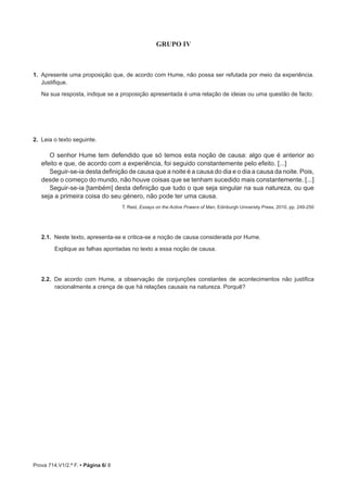 Prova 714.V1/2.ª F. • Página 6/ 8
GRUPO IV
1.  Apresente uma proposição que, de acordo com Hume, não possa ser refutada por meio da experiência.
Justifique.
Na sua resposta, indique se a proposição apresentada é uma relação de ideias ou uma questão de facto.
2.  Leia o texto seguinte.
O senhor Hume tem defendido que só temos esta noção de causa: algo que é anterior ao
efeito e que, de acordo com a experiência, foi seguido constantemente pelo efeito. [...]
Seguir-se-ia desta definição de causa que a noite é a causa do dia e o dia a causa da noite. Pois,
desde o começo do mundo, não houve coisas que se tenham sucedido mais constantemente. [...]
Seguir-se-ia [também] desta definição que tudo o que seja singular na sua natureza, ou que
seja a primeira coisa do seu género, não pode ter uma causa.
T. Reid, Essays on the Active Powers of Man, Edinburgh University Press, 2010, pp. 249-250
2.1.  Neste texto, apresenta-se e critica-se a noção de causa considerada por Hume.
Explique as falhas apontadas no texto a essa noção de causa.
2.2.  De acordo com Hume, a observação de conjunções constantes de acontecimentos não justifica
racionalmente a crença de que há relações causais na natureza. Porquê?
 