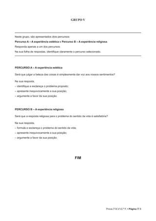 Prova 714.V1/2.ª F. • Página 7/ 8
GRUPO V
Neste grupo, são apresentados dois percursos:
Percurso A – A experiência estética e Percurso B – A experiência religiosa.
Responda apenas a um dos percursos.
Na sua folha de respostas, identifique claramente o percurso selecionado.
PERCURSO A – A experiência estética
Será que julgar a beleza das coisas é simplesmente dar voz aos nossos sentimentos?
Na sua resposta,
– identifique e esclareça o problema proposto;
– apresente inequivocamente a sua posição;
– argumente a favor da sua posição.
PERCURSO B – A experiência religiosa
Será que a resposta religiosa para o problema do sentido da vida é satisfatória?
Na sua resposta,
– formule e esclareça o problema do sentido da vida;
– apresente inequivocamente a sua posição;
– argumente a favor da sua posição.
FIM
 