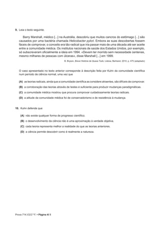 Prova 714.V2/2.ª F. • Página 4/ 8
9.  Leia o texto seguinte.
Barry Marshall, médico [...] na Austrália, descobriu que muitos cancros do estômago [...] são
causados por uma bactéria chamada Helicobacter pylori. Embora as suas descobertas fossem
fáceis de comprovar, o conceito era tão radical que iria passar mais de uma década até ser aceite
entre a comunidade médica. Os institutos nacionais de saúde dos Estados Unidos, por exemplo,
só subscreveram oficialmente a ideia em 1994. «Devem ter morrido sem necessidade centenas,
mesmo milhares de pessoas com úlceras», disse Marshall [...] em 1999.
B. Bryson, Breve História de Quase Tudo, Lisboa, Bertrand, 2010, p. 475 (adaptado)
O caso apresentado no texto anterior corresponde à descrição feita por Kuhn da comunidade científica
num período de ciência normal, uma vez que
(A)  as teorias radicais, ainda que a comunidade científica as considere atraentes, são difíceis de comprovar.
 (B) a corroboração das teorias através de testes é suficiente para produzir mudanças paradigmáticas.
 (C) a comunidade médica mostrou que procura comprovar cuidadosamente teorias radicais.
 (D) a atitude da comunidade médica foi de conservadorismo e de resistência à mudança.
10.  Kuhn defende que
(A)  não existe qualquer forma de progresso científico.
(B)  o desenvolvimento da ciência não é uma aproximação à verdade objetiva.
(C)  cada teoria representa melhor a realidade do que as teorias anteriores.
(D)  a ciência permite descobrir como é realmente a natureza.
 