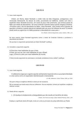 Prova 714.V2/2.ª F. • Página 5/ 8
GRUPO II
1.  Leia o texto seguinte.
Ontem, em Roma, Adam Nordwell, o chefe índio da tribo Chippewa, protagonizou uma
reviravolta interessante. Ao descer do avião, proveniente da Califórnia, vestido com todo o
esplendor tribal, Nordwell anunciou, em nome do povo índio americano, que tomava posse da
Itália «por direito de descoberta», tal como Cristóvão Colombo fizera quando chegara à América.
«Proclamo este o dia da descoberta da Itália», disse Nordwell. «Que direito tinha Colombo de
descobrir a América, quando esta já era habitada pelo seu povo há milhares de anos? O mesmo
direito tenho eu agora de vir à Itália proclamar a descoberta do vosso país.»
In A. Weston, A Arte de Argumentar, Lisboa, Gradiva, 1996, p. 44
No texto anterior, Adam Nordwell argumenta contra o direito de Cristóvão Colombo a proclamar a
descoberta da América.
De que tipo é o argumento apresentado por Adam Nordwell? Justifique.
2.  Considere o argumento seguinte.
A China tem mais habitantes do que a Índia.
A Índia, por sua vez, tem mais habitantes do que o Brasil.
Logo, a China é o país com mais habitantes do mundo.
O facto de este argumento ter premissas e conclusão verdadeiras torna-o sólido? Justifique.

GRUPO III
1.  Leia o texto seguinte.
O utilitarismo exige que o agente seja tão estritamente imparcial entre a sua própria felicidade
e a dos outros como um espectador desinteressado e benevolente.
J. S. Mill, Utilitarismo, Lisboa, Gradiva, 2005, pp. 63-64
Há quem critique a exigência referida no texto por ser excessiva.
Dê um exemplo que ilustre essa crítica ao utilitarismo. Na sua resposta, comece por explicitar a exigência
referida no texto.
2.  Rawls afirma o seguinte:
[…] A injustiça é simplesmente a desigualdade que não resulta em benefício de todos.
J. Rawls, Uma Teoria da Justiça, Lisboa, Editorial Presença, 2001, p. 69
Explique o significado desta afirmação, tendo em conta os princípios da justiça defendidos por Rawls.
 