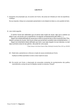 Prova 714.V2/2.ª F. • Página 6/ 8
GRUPO IV
1.  Apresente uma proposição que, de acordo com Hume, não possa ser refutada por meio da experiência.
Justifique.
Na sua resposta, indique se a proposição apresentada é uma relação de ideias ou uma questão de facto.
2.  Leia o texto seguinte.
O senhor Hume tem defendido que só temos esta noção de causa: algo que é anterior ao
efeito e que, de acordo com a experiência, foi seguido constantemente pelo efeito. [...]
Seguir-se-ia desta definição de causa que a noite é a causa do dia e o dia a causa da noite. Pois,
desde o começo do mundo, não houve coisas que se tenham sucedido mais constantemente. [...]
Seguir-se-ia [também] desta definição que tudo o que seja singular na sua natureza, ou que
seja a primeira coisa do seu género, não pode ter uma causa.
T. Reid, Essays on the Active Powers of Man, Edinburgh University Press, 2010, pp. 249-250
2.1.  Neste texto, apresenta-se e critica-se a noção de causa considerada por Hume.
Explique as falhas apontadas no texto a essa noção de causa.
2.2.  De acordo com Hume, a observação de conjunções constantes de acontecimentos não justifica
racionalmente a crença de que há relações causais na natureza. Porquê?
 