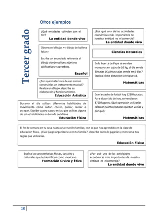 10
Otros ejemplos
Observa el dibujo << dibujo de ballena
feliz>>
Escribe un enunciado referente al
dibujo donde utilices adjetivos
calificativos y adverbios.
Español
¿Por qué una de las actividades
económicas más importantes de nuestra
entidad es el comercio?
La entidad donde vivo
¿Qué entidades colindan con el
D.F?
La entidad donde vivo
Explica las características físicas, sociales y
culturales que te identifican como mexicano
Formación Cívica y Ética
Durante el día utilizas diferentes habilidades de
movimiento como saltar, correr, patear, lanzar o
atrapar. Escribe cuatro casos en las que utilices alguna
de estas habilidades en tu vida cotidiana.
Educación Física
Tercergrado
Ciencias Naturales
¿Por qué una de las actividades
económicas más importantes de
nuestra entidad es el comercio?
La entidad donde vivo
El fin de semana en tu casa habrá una reunión familiar, con lo que has aprendido en la clase de
educación física, ¿Cuál juego organizarías con tu familia?, describe como lo jugarían y menciona dos
reglas que utilizarías.
Educación Física
¿Con qué materiales de uso común
construirías un instrumento musical?
Realiza un dibujo, describe su
elaboración y funcionamiento.
Educación Artística
En la huerta de Pepe se venden
manzanas en cajas de 10 Kg, al día vende
30 cajas ¿Cuántas cajas vende en 5 días?
Explica cómo obtuviste la respuesta.
Matemáticas
En el estadio de futbol hay 5230 butacas.
Para el partido de hoy, se vendieron
3750 lugares ¿Qué operación utilizarías
calcular cuántas butacas quedan vacías y
por qué?
Matemáticas
 