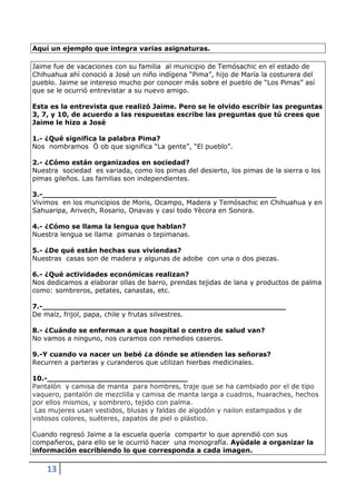 13
Aquí un ejemplo que integra varias asignaturas.
Jaime fue de vacaciones con su familia al municipio de Temósachic en el estado de
Chihuahua ahí conoció a José un niño indígena “Pima”, hijo de María la costurera del
pueblo. Jaime se intereso mucho por conocer más sobre el pueblo de “Los Pimas” así
que se le ocurrió entrevistar a su nuevo amigo.
Esta es la entrevista que realizó Jaime. Pero se le olvido escribir las preguntas
3, 7, y 10, de acuerdo a las respuestas escribe las preguntas que tú crees que
Jaime le hizo a José
1.- ¿Qué significa la palabra Pima?
Nos nombramos Ò ob que significa “La gente”, “El pueblo”.
2.- ¿Cómo están organizados en sociedad?
Nuestra sociedad es variada, como los pimas del desierto, los pimas de la sierra o los
pimas gileños. Las familias son independientes.
3.-__________________________________________________
Vivimos en los municipios de Moris, Ocampo, Madera y Temósachic en Chihuahua y en
Sahuaripa, Arivech, Rosario, Onavas y casi todo Yècora en Sonora.
4.- ¿Cómo se llama la lengua que hablan?
Nuestra lengua se llama pimanas o tepimanas.
5.- ¿De qué están hechas sus viviendas?
Nuestras casas son de madera y algunas de adobe con una o dos piezas.
6.- ¿Qué actividades económicas realizan?
Nos dedicamos a elaborar ollas de barro, prendas tejidas de lana y productos de palma
como: sombreros, petates, canastas, etc.
7.-____________________________________________________
De maíz, frijol, papa, chile y frutas silvestres.
8.- ¿Cuándo se enferman a que hospital o centro de salud van?
No vamos a ninguno, nos curamos con remedios caseros.
9.-Y cuando va nacer un bebé ¿a dónde se atienden las señoras?
Recurren a parteras y curanderos que utilizan hierbas medicinales.
10.-______________________________
Pantalón y camisa de manta para hombres, traje que se ha cambiado por el de tipo
vaquero, pantalón de mezclilla y camisa de manta larga a cuadros, huaraches, hechos
por ellos mismos, y sombrero, tejido con palma.
Las mujeres usan vestidos, blusas y faldas de algodón y nailon estampados y de
vistosos colores, suéteres, zapatos de piel o plástico.
Cuando regresó Jaime a la escuela quería compartir lo que aprendió con sus
compañeros, para ello se le ocurrió hacer una monografía. Ayúdale a organizar la
información escribiendo lo que corresponda a cada imagen.
 
