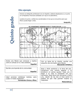 16
Otro ejemplo
.
Quintogrado
Anota una fábula que conozcas y explica
cómo la utilizas en tu vida cotidiana.
Español
Antonio es fotógrafo profesional vive en España y deberá desplazarse a un punto
en la República mexicana señalado con rojo en el planisferio.
Localiza el punto y señala las coordenadas en las que se encuentra para que
Marco pueda llegar a éste.
Geografía
Escribe una leyenda de tu comunidad.
Español
Con un tema de tu interés, escribe una
pequeña obra de teatro para títeres.
Educación Artística
¿Qué acciones cotidianas realizas, para
cuidar el medio ambiente?
Formación Cívica y Ética
Rosa y Perla asistieron a la feria del pan.
Compraron una concha gigante y la
dividieron en partes iguales. Cada una al
llegar a su casa la compartió con sus
hermanos. Rosa tiene tres hermanos y Perla
uno, ¿Quién de las dos al final comió el
pedazo de pan más grande? Explica tu
respuesta.
Matemáticas
 