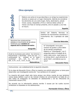 18
Otros ejemplos
Menciona tres consecuencias
debidas al movimiento de las placas
tectónicas que cambien el
aspecto de la corteza terrestre.
Geografía
El “chismógrafo” sirve para
conocer los gustos y otros datos
de los demás compañeros.
Elabora un “chismógrafo”, con 5
preguntas sobre el cuidado de la
salud, tales como: ¿qué haces en
tu tiempo libre?, ¿qué alimento te
gusta más?, ¿consideras que es
sano?
Educación Física
Elabora una carta en la que describas a un amigo tus experiencias
durante un paseo por un lugar interesante. Además de considerar
los elementos de una carta (lugar, fecha, destinatario, saludo
inicial, cuerpo, despedida y firma o rúbrica) debes utilizar al
menos una frase en tiempo presente, otra en pasado y una más
en futuro.
Español
Instrucciones: Lee cuidadosamente la siguiente situación.
En la clase de Educación Cívica y Ética la maestra nos solicitó seleccionar un tema para
desarrollar una investigación acerca de: “Los cambios en mi cuerpo”.
La mayoría del grupo eligió este tema porque nos dimos cuenta de que teníamos
varias dudas debido a que en las noticias (medios de comunicación) se habla de un
alto índice de embarazos no deseados en adolescentes y de las infecciones de
transmisión sexual (ITS).
De acuerdo con la información anterior escribe 3 causas por las cuales ocurren
embarazos no deseados en los adolescentes.
Formación Cívica y Ética
¿Cuál es el proceso para ubicar los números
fraccionarios y decimales como los que a
continuación se enlistan en la recta
numérica?: 2/3 , 1/8 , ¾ , 0.5 , 2/5 ,
4/8 , 0.75 , 0.15 , 7/10 , 0.125
Matemáticas
Sextogrado
Dentro del Sistema Nervioso se
clasifican los movimientos voluntarios e
involuntarios. Da 3 ejemplos de cada
uno.
Ciencias Naturales
 