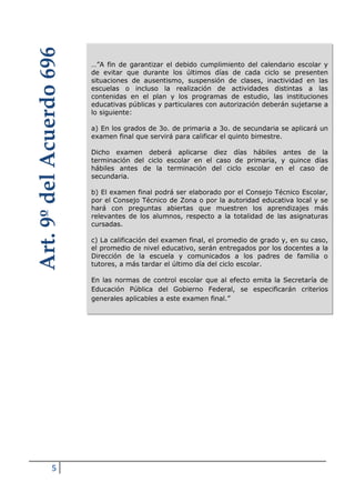 5
…”A fin de garantizar el debido cumplimiento del calendario escolar y
de evitar que durante los últimos días de cada ciclo se presenten
situaciones de ausentismo, suspensión de clases, inactividad en las
escuelas o incluso la realización de actividades distintas a las
contenidas en el plan y los programas de estudio, las instituciones
educativas públicas y particulares con autorización deberán sujetarse a
lo siguiente:
a) En los grados de 3o. de primaria a 3o. de secundaria se aplicará un
examen final que servirá para calificar el quinto bimestre.
Dicho examen deberá aplicarse diez días hábiles antes de la
terminación del ciclo escolar en el caso de primaria, y quince días
hábiles antes de la terminación del ciclo escolar en el caso de
secundaria.
b) El examen final podrá ser elaborado por el Consejo Técnico Escolar,
por el Consejo Técnico de Zona o por la autoridad educativa local y se
hará con preguntas abiertas que muestren los aprendizajes más
relevantes de los alumnos, respecto a la totalidad de las asignaturas
cursadas.
c) La calificación del examen final, el promedio de grado y, en su caso,
el promedio de nivel educativo, serán entregados por los docentes a la
Dirección de la escuela y comunicados a los padres de familia o
tutores, a más tardar el último día del ciclo escolar.
En las normas de control escolar que al efecto emita la Secretaría de
Educación Pública del Gobierno Federal, se especificarán criterios
generales aplicables a este examen final.”
Art.9ºdelAcuerdo696
 