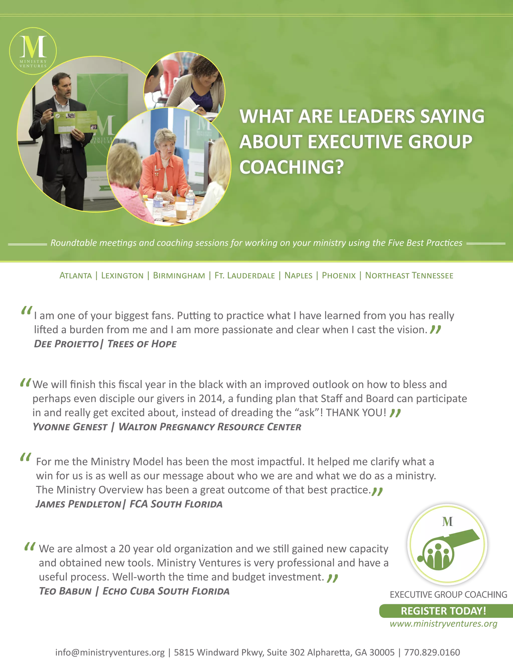 MINISTRY
VENTURES
WHAT ARE LEADERS SAYING
ABOUT EXECUTIVE GROUP
COACHING?
Roundtable meetings and coaching sessions for working on your ministry using the Five Best Practices
Atlanta | Lexington | Birmingham | Ft. Lauderdale | Naples | Phoenix | Northeast Tennessee
“
“
“
I am one of your biggest fans. Putting to practice what I have learned from you has really
lifted a burden from me and I am more passionate and clear when I cast the vision.
Dee Proietto| Trees of Hope
”
We will finish this fiscal year in the black with an improved outlook on how to bless and
perhaps even disciple our givers in 2014, a funding plan that Staff and Board can participate
in and really get excited about, instead of dreading the “ask”! THANK YOU!
Yvonne Genest | Walton Pregnancy Resource Center
”
For me the Ministry Model has been the most impactful. It helped me clarify what a
win for us is as well as our message about who we are and what we do as a ministry.
The Ministry Overview has been a great outcome of that best practice.
James Pendleton| FCA South Florida
“
”
We are almost a 20 year old organization and we still gained new capacity
and obtained new tools. Ministry Ventures is very professional and have a
useful process. Well-worth the time and budget investment.
Teo Babun | Echo Cuba South Florida
EXECUTIVE GROUP COACHING
”
REGISTER TODAY!
www.ministryventures.org
info@ministryventures.org | 5815 Windward Pkwy, Suite 302 Alpharetta, GA 30005 | 770.829.0160