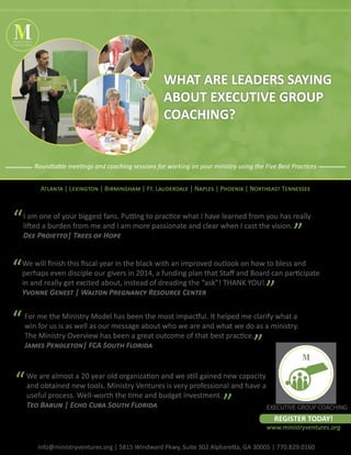 MINISTRY
VENTURES

WHAT ARE LEADERS SAYING
ABOUT EXECUTIVE GROUP
COACHING?

Roundtable meetings and coaching sessions for working on your ministry using the Five Best Practices
Atlanta | Lexington | Birmingham | Ft. Lauderdale | Naples | Phoenix | Northeast Tennessee

“
“
“

I am one of your biggest fans. Putting to practice what I have learned from you has really
lifted a burden from me and I am more passionate and clear when I cast the vision.
Dee Proietto| Trees of Hope

”

We will finish this fiscal year in the black with an improved outlook on how to bless and
perhaps even disciple our givers in 2014, a funding plan that Staff and Board can participate
in and really get excited about, instead of dreading the “ask”! THANK YOU!
Yvonne Genest | Walton Pregnancy Resource Center

”

For me the Ministry Model has been the most impactful. It helped me clarify what a
win for us is as well as our message about who we are and what we do as a ministry.
The Ministry Overview has been a great outcome of that best practice.
James Pendleton| FCA South Florida

“

”

We are almost a 20 year old organization and we still gained new capacity
and obtained new tools. Ministry Ventures is very professional and have a
useful process. Well-worth the time and budget investment.
Teo Babun | Echo Cuba South Florida
EXECUTIVE GROUP COACHING

”

REGISTER TODAY!

www.ministryventures.org
info@ministryventures.org | 5815 Windward Pkwy, Suite 302 Alpharetta, GA 30005 | 770.829.0160

 