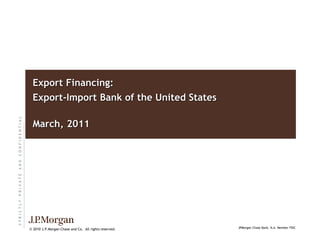 S
T
R
I
C
T
L
Y
P
R
I
V
A
T
E
A
N
D
C
O
N
F
I
D
E
N
T
I
A
L
© 2010 J.P.Morgan Chase and Co. All rights reserved.
Export Financing:
Export-Import Bank of the United States
March, 2011
JPMorgan Chase Bank, N.A. Member FDIC
 
