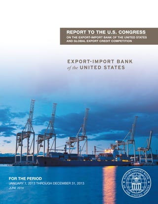 REPORT TO THE U.S. CONGRESS
ON THE EXPORT-IMPORT BANK OF THE UNITED STATES
AND GLOBAL EXPORT CREDIT COMPETITION
FOR THE PERIOD
JANUARY 1, 2013 THROUGH DECEMBER 31, 2013
JUNE 2014
 