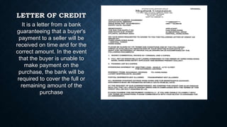 LETTER OF CREDIT
It is a letter from a bank
guaranteeing that a buyer's
payment to a seller will be
received on time and for the
correct amount. In the event
that the buyer is unable to
make payment on the
purchase, the bank will be
required to cover the full or
remaining amount of the
purchase

 