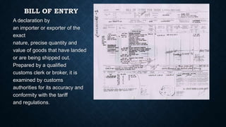 BILL OF ENTRY
A declaration by
an importer or exporter of the
exact
nature, precise quantity and
value of goods that have landed
or are being shipped out.
Prepared by a qualified
customs clerk or broker, it is
examined by customs
authorities for its accuracy and
conformity with the tariff
and regulations.

 