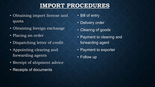 IMPORT PROCEDURES
• Obtaining import license and
quota

• Bill of entry

• Obtaining foreign exchange

• Clearing of goods

• Placing an order

• Payment to clearing and
forwarding agent

• Dispatching letter of credit
• Appointing clearing and
forwarding agents
• Receipt of shipment advice
• Receipts of documents

• Delivery order

• Payment to exporter
• Follow up

 