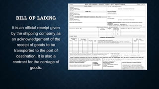 BILL OF LADING
It is an official receipt given
by the shipping company as
an acknowledgement of the
receipt of goods to be
transported to the port of
destination. It is also a
contract for the carriage of
goods.

 