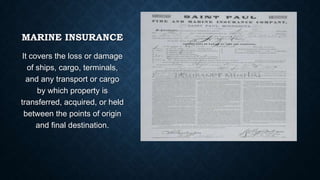 MARINE INSURANCE
It covers the loss or damage
of ships, cargo, terminals,
and any transport or cargo
by which property is
transferred, acquired, or held
between the points of origin
and final destination.

 