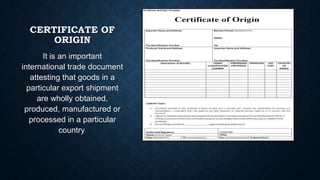 CERTIFICATE OF
ORIGIN
It is an important
international trade document
attesting that goods in a
particular export shipment
are wholly obtained,
produced, manufactured or
processed in a particular
country.

 