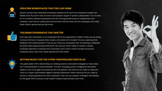 Several surveys have reiterated employees’ preference for work from anywhere models and
ﬂexible work. But some roles, functions and projects require in-person collaboration. So, it is time
for us to rethink cohesive workspaces that are thriving powerhouses of collaboration and
creativity. Learn how to create work environments that tick every box for employees and make
these vibrant spaces feel just like home.
CREATING WORKPLACES THAT FEEL LIKE HOME
Each day, each interaction in an employee’s life at the organisation matters. What are you doing
to ensure that your employee feels valued, connected and included? Are you capturing their
feedback and implementing it? How do you treat your employees who are leaving or celebrate
the great talent approaching retirement? Let’s discuss what it takes to master a holistic
Employee Experience roadmap that would take care of each critical moment across the
employee value chain and create experiences that matter.
TAILORING EXPERIENCES THAT MATTER
The great power shift is demanding our existing solutions and talent strategies to move away
from standardisation to personalisation. The fast-changing world is nudging HR and talent
leaders to be more agile and break the old work patterns. But what do you need to make this
move to a hyper-personalised digital Employee Experience? What resources do you need to
ensure a unique experience for each employee? How can you prepare managers and leaders
for this great shift to ensure a real impact? Explore these answers and more.
GETTING READY FOR THE HYPER-PERSONALISED DIGITAL EX
 