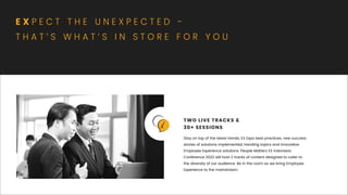 Stay on top of the latest trends, EX Expo best practices, new success
stories of solutions implemented, trending topics and innovative
Employee Experience solutions. People Matters EX Indonesia
Conference 2022 will host 2 tracks of content designed to cater to
the diversity of our audience. Be in the room as we bring Employee
Experience to the mainstream.
TWO LIVE TRACKS &
30+ SESSIONS
E X P E C T T H E U N E X P E C T E D -
T H A T ’ S W H A T ’ S I N S T O R E F O R Y O U
 