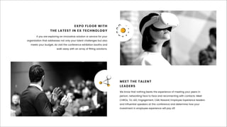 If you are exploring an innovative solution or service for your
organization that addresses not only your talent challenges but also
meets your budget, do visit the conference exhibition booths and
walk away with an array of ﬁtting solutions.
EXPO FLOOR WITH
THE LATEST IN EX TECHNOLOGY
We know that nothing beats the experience of meeting your peers in
person, networking face to face and reconnecting with contacts. Meet
CHROs, TA, L&D, Engagement, C&B, Reward, Employee Experience leaders
and inﬂuential speakers at this conference and determine how your
investment in employee experience will pay off.
MEET THE TALENT
LEADERS
 