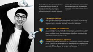 People Matters has always been at the forefront
of helping the community navigate the
uncertainties, leading the conversations
impacting the space of people, work, and
workplaces. Our record in providing an effective
platform where talent leaders, business thinkers
and service providers meet for a meaningful
conversation and exchange of ideas has been
unparalleled.
A NEW WORLD OF WORK
As we continue to build virtual businesses, it is even more important now to meet your
peers ofﬂine. People Matters EX Indonesia gives you the perfect space of like-minded
people to build your connections and nurture your business relationships.
TIME TO CHANGE THE COURSE OF EX
There is no blueprint, the old rules are gone, so let's rewrite the old practices of Employee
Experience together. Join us to get inspired by industry thought leaders, engage in the
exciting activities on ground, sprout new ideas, ﬁnd organisational solutions and spark
creativity and innovation, all under one roof.
EXPAND YOUR KNOWLEDGE RESERVOIR
‘Expect the unexpected!’ With 30+ sessions and a galore of expert speakers, you have the
comfort of planning your day and selecting the sessions you're most interested in. Invest
in yourself, engage in high-level debates, learn, grow, get tips and explore the latest
trends from your peers and idols. We bet it’ll be a day well spent!
 