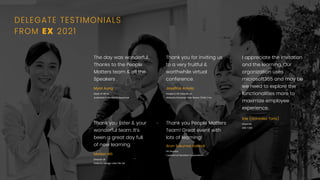 Thank you for inviting us
to a very fruitful &
worthwhile virtual
conference.
Joseﬁna Arriola
People & OD Director at
Watsons Personal Care Stores (Phils.) inc.
The day was wonderful.
Thanks to the People
Matters team & all the
Speakers .
Myat Aung
Head of HR at
Australian Embassy in Myanmar
Thank you Ester & your
wonderful team. It’s
been a great day full
of new learning.
Madan MS
Director at
Galactic Design Labs Pte Ltd
Thank you People Matters
Team! Great event with
lots of learning!
Arun Sukumar Kaimal
HR Director,
Cepheid at Danahar Corporation
I appreciate the invitation
and the learning. Our
organization uses
microsoft365 and may be
we need to explore the
functionalities more to
maximize employee
experience.
Icie (Gonzalez Torio)
Head HR,
ABS-CBN
DELEGATE TESTIMONIALS
FROM EX 2021
 