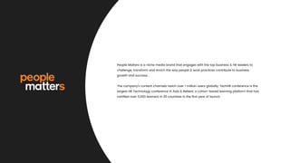 People Matters is a niche media brand that engages with the top business & HR leaders to
challenge, transform and enrich the way people & work practices contribute to business
growth and success.
The company's content channels reach over 1 million users globally; TechHR conference is the
largest HR Technology conference in Asia & BeNext, a cohort-based learning platform that has
certiﬁed over 5,000 learners in 35 countries in the ﬁrst year of launch.
 