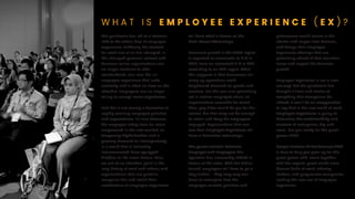 The pandemic has led to a tectonic
shift to the whole idea of employee
experience. Suddenly, the context
for each one of us has changed. In
this changed personal context and
business milieu, organizations can
no longer continue to offer
standardised, one-size-ﬁts-all
employee experience that lacks
creativity and is often an item on the
checklist. Employees are no longer
willing to accept mass experience.
And this is not merely a derivative of
rapidly evolving employee priorities
and expectations. It’s also because
the employee today feels far more
empowered in the new context, as
deepening digitalisation and a
growing demand for transparency
in a world that is intricately
interconnected have equipped
him/her to like never before. Thus,
we are at an inﬂection point in the
long history of work and labour; and
organisations that are quick to
recognise this and revisit their
architecture of employee experience
will have what is known as the
First-Mover Advantage.
Economic growth in the APAC region
is expected to accelerate to 5.1% in
2022, from an estimated 3.1% in 2021,
according to an ADB report. What
this suggests is that businesses will
ramp up operations amid
heightened demand for goods and
services. But this can also potentially
set in motion employee churn, as
organisations scramble for talent.
Thus, pay hikes would be par for the
course, but that may not be enough
to retain and keep the employees
engaged. Organisations that can
ace their Employee Experience will
have a distinctive advantage.
The power relation between
Employer and Employee: The
equation has irrevocably shifted in
favour of the latter. With the tables
turned, employers will have to go a
step further - they may very well
have to anticipate how the
employee context, priorities and
preferences would evolve in the
shorter and longer time horizons,
and design their Employee
Experience offerings that are
potentially ahead of that evolution
curve and impact the business
growth.
Employee Experience is not a new
concept, but the pandemic has
brought it front and centre of
everything that companies do.
Indeed, it won’t be an exaggeration
to say that in the new world of work,
Employee Experience is going to
determine the sustainability and
success of enterprises, big and
small. Are you ready for this great
power shift?
People Matters EX Conference 2022
is here to help you gear up for this
great power shift. Learn together
with the experts, great minds from
diverse ﬁelds of work, industry
leaders, and progressive companies
leading the new era of Employee
Experience.
W H A T I S E M P L O Y E E E X P E R I E N C E ( E X ) ?
 