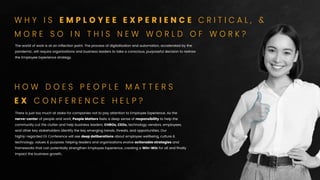 The world of work is at an inﬂection point. The process of digitalisation and automation, accelerated by the
pandemic, will require organizations and business leaders to take a conscious, purposeful decision to redraw
the Employee Experience strategy.
There is just too much at stake for companies not to pay attention to Employee Experience. As the
nerve-center of people and work, People Matters feels a deep sense of responsibility to help the
community cut the clutter and help business leaders, CHROs, CEOs, technology vendors, employees,
and other key stakeholders identify the key emerging trends, threats, and opportunities. Our
highly-regarded EX Conference will see deep deliberations about employee wellbeing, culture &
technology, values & purpose, helping leaders and organizations evolve actionable strategies and
frameworks that can potentially strengthen Employee Experience, creating a Win-Win for all and ﬁnally
impact the business growth..
H O W D O E S P E O P L E M A T T E R S
E X C O N F E R E N C E H E L P ?
W H Y I S E M P L O Y E E E X P E R I E N C E C R I T I C A L , &
M O R E S O I N T H I S N E W W O R L D O F W O R K ?
 