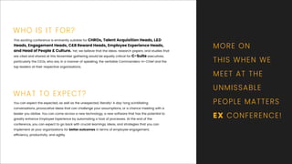 You can expect the expected, as well as the unexpected, literally! A day-long scintillating
conversations, provocative ideas that can challenge your assumptions, or a chance meeting with a
leader you idolise. You can come across a new technology, a new software that has the potential to
greatly enhance Employee Experience by automating a host of processes. At the end of the
conference, you can expect to go back with crucial learnings, ideas, and strategies that you can
implement at your organisations for better outcomes in terms of employee engagement,
efﬁciency, productivity, and agility.
This exciting conference is eminently suitable for CHROs, Talent Acquisition Heads, L&D
Heads, Engagement Heads, C&B Reward Heads, Employee Experience Heads,
and Head of People & Culture. Yet, we believe that the ideas, research papers, and studies that
are cited and shared at this November gathering would be equally critical for C-Suite executives,
particularly the CEOs, who are, in a manner of speaking, the veritable Commanders-in-Chief and the
top leaders at their respective organisations.
MORE ON
THIS WHEN WE
MEET AT THE
UNMISSABLE
PEOPLE MATTERS
EX CONFERENCE!
WHO IS IT FOR?
WHAT TO EXPECT?
 