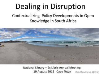 Dealing in Disruption
Contextualizing Policy Developments for
Open Knowledge in South Africa
National Library – Ex Libris Annual Meeting
19 August 2015 Cape Town
Contextualizing Policy Developments in Open
Knowledge in South Africa
Photo: Michael Horwitz- CC-BY-NC
 
