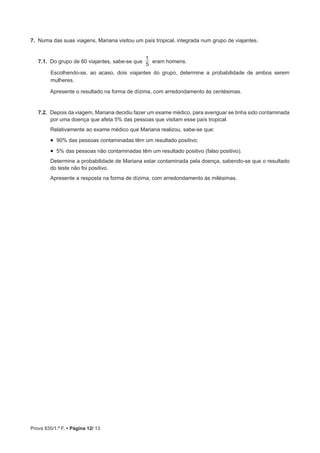 Prova 835/1.ª F. • Página 12/ 13
7.  Numa das suas viagens, Mariana visitou um país tropical, integrada num grupo de viajantes.
7.1.  Do grupo de 60 viajantes, sabe-se que
5
1
eram homens.
Escolhendo-se, ao acaso, dois viajantes do grupo, determine a probabilidade de ambos serem
mulheres.
Apresente o resultado na forma de dízima, com arredondamento às centésimas.
7.2.  Depois da viagem, Mariana decidiu fazer um exame médico, para averiguar se tinha sido contaminada
por uma doença que afeta 5% das pessoas que visitam esse país tropical.
Relativamente ao exame médico que Mariana realizou, sabe-se que:
•  90% das pessoas contaminadas têm um resultado positivo;
•  5% das pessoas não contaminadas têm um resultado positivo (falso positivo).
Determine a probabilidade de Mariana estar contaminada pela doença, sabendo-se que o resultado
do teste não foi positivo.
Apresente a resposta na forma de dízima, com arredondamento às milésimas.
 
