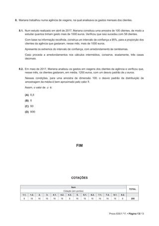 Prova 835/1.ª F. • Página 13/ 13
8.  Mariana trabalhou numa agência de viagens, na qual analisava os gastos mensais dos clientes.
8.1.  Num estudo realizado em abril de 2017, Mariana constituiu uma amostra de 100 clientes, de modo a
estudar quantos tinham gasto mais de 1000 euros. Verificou que isso sucedeu com 58 clientes.
Com base na informação recolhida, construa um intervalo de confiança a 95%, para a proporção dos
clientes da agência que gastaram, nesse mês, mais de 1000 euros.
Apresente os extremos do intervalo de confiança, com arredondamento às centésimas.
Caso proceda a arredondamentos nos cálculos intermédios, conserve, exatamente, três casas
decimais.
8.2.  Em maio de 2017, Mariana analisou os gastos em viagens dos clientes da agência e verificou que,
nesse mês, os clientes gastaram, em média, 1200 euros, com um desvio padrão de a euros.
Nessas condições, para uma amostra de dimensão 100, o desvio padrão da distribuição de
amostragem da média é bem aproximado pelo valor 8.
Assim, o valor de a é:
 (A) 0,8
 (B) 8
 (C) 80
 (D) 800
FIM
COTAÇÕES
Item
TOTAL
Cotação (em pontos)
1.1. 1.2. 2. 3. 4.1. 4.2. 4.3. 5. 6.1. 6.2. 7.1. 7.2. 8.1. 8.2.
8 16 16 16 16 16 8 16 16 16 16 16 16 8 200
 
