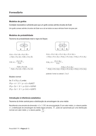 Prova 835/1.ª F. • Página 2/ 13
Formulário
Modelos de grafos
Condição necessária e suficiente para que um grafo conexo admita circuitos de Euler
Um grafo conexo admite circuitos de Euler se e só se todos os seus vértices forem de grau par.
Modelos de probabilidade
Teorema da probabilidade total e regra de Bayes
A
B B B
A
1 B2 B3
1 2 3
( )
( )
P A
P A P A B P A B P A B
P B P A B P B P A B P B P A B
P B A
P A B
P B P A B P B P A B P B P A B
P B P A B
kpodendo tomar os valores , ou
k
k
k k
1 2 3
1 1 2 2 3 3
1 1 2 2 3 3
+ + +
# # #
+
# # #
#
; ; ;
;
; ; ;
;
= + + =
= + +
= =
=
+ +
^ ^ ^
^ ^ ^ ^ ^ ^
^
^
^ ^ ^ ^ ^ ^
^ ^
h h h
h h h h h h
h
h
h h h h h h
h h
Modelo normal
é ão, ,
,
,
,
X N
P X
P X
P X
0 6827
2 2 0 9545
3 3 0 9973
:Se ent
1 1
1 1
1 1
.
.
.
n v
n v n v
n v n v
n v n v
− +
− +
− +
]
]
]
] g
g
g
g
Introdução à inferência estatística
Teorema do limite central para a distribuição de amostragem de uma média
Recolhendo uma amostra de dimensão n n 30$^ h de uma população X com valor médio n e desvio padrão
v, a distribuição de amostragem da média dessa amostra, X , pode ser aproximada por uma distribuição
normal com valor médio n e desvio padrão
n
v
.
( ) ( ) ( )
( ) ( | ) ( ) ( | )
( | )
( )
( )
( ) ( | )
P A P A B P A B
P B P A B P B P A B
P B A
P A
P A B
B B
P B P A B
+ +
# #
+
#
= + =
= +
= =
=
( ) ( | ) ( ) ( | )P B P A B P P A# #+
 