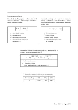 Prova 835/1.ª F. • Página 3/ 13
Intervalos de confiança
Intervalo de confiança para o valor médio n de
uma variável normal X, admitindo que se conhece o
desvio padrão da variável
Intervalo de confiança para o valor médio n de uma
variável X, admitindo que se desconhece o desvio
padrão da variável e que a amostra tem dimensão
superior a 30
x x,z
n
z
n
v v− + ;E x xz z,
n
s
n
s− + ;E
n – dimensão da amostra
x – média amostral
v – desvio padrão da variável
z – valor relacionado com o nível
de confiança (*)
n – dimensão da amostra
x – média amostral
s – desvio padrão amostral
z – valor relacionado com o nível
de confiança (*)
Intervalo de confiança para uma proporção p, admitindo que a
amostra tem dimensão superior a 30
( )
,
( )
p z
n
p p
p z
n
p p1 1
-
-
+
-t
t t
t
t t
;E
n – dimensão da amostra
pt – proporção amostral
z – valor relacionado com o nível de confiança (*)
(*) Valores de z para os níveis de confiança mais usuais
Nível de confiança 90% 95% 99%
z 1,645 1,960 2,576
 