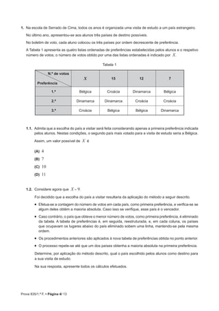 Prova 835/1.ª F. • Página 4/ 13
1.  Na escola de Serrado de Cima, todos os anos é organizada uma visita de estudo a um país estrangeiro.
No último ano, apresentou-se aos alunos três países de destino possíveis.
No boletim de voto, cada aluno colocou os três países por ordem decrescente de preferência.
A Tabela 1 apresenta as quatro listas ordenadas de preferências estabelecidas pelos alunos e o respetivo
número de votos; o número de votos obtido por uma das listas ordenadas é indicado por X.
Tabela 1
N.º de votos
Preferência
X 15 12 7
1.ª Bélgica Croácia Dinamarca Bélgica
2.ª Dinamarca Dinamarca Croácia Croácia
3.ª Croácia Bélgica Bélgica Dinamarca
1.1.  Admita que a escolha do país a visitar será feita considerando apenas a primeira preferência indicada
pelos alunos. Nestas condições, o segundo país mais votado para a visita de estudo seria a Bélgica.
Assim, um valor possível de X é
 (A) 4
 (B) 7
 (C) 10
 (D) 11
1.2.  	Considere agora que X = 9.
Foi decidido que a escolha do país a visitar resultaria da aplicação do método a seguir descrito.
•  Efetua-se a contagem do número de votos em cada país, como primeira preferência, e verifica-se se
algum deles obtém a maioria absoluta. Caso isso se verifique, esse país é o vencedor.
•  Caso contrário, o país que obteve o menor número de votos, como primeira preferência, é eliminado
da tabela. A tabela de preferências é, em seguida, reestruturada, e, em cada coluna, os países
que ocupavam os lugares abaixo do país eliminado sobem uma linha, mantendo-se pela mesma
ordem.
•  Os procedimentos anteriores são aplicados à nova tabela de preferências obtida no ponto anterior.
•  O processo repete-se até que um dos países obtenha a maioria absoluta na primeira preferência.
Determine, por aplicação do método descrito, qual o país escolhido pelos alunos como destino para
a sua visita de estudo.
Na sua resposta, apresente todos os cálculos efetuados.
 