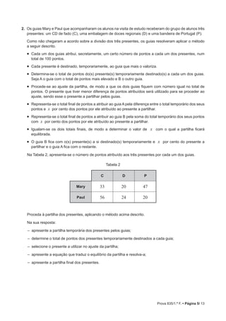Prova 835/1.ª F. • Página 5/ 13
2.  Os guias Mary e Paul que acompanharam os alunos na visita de estudo receberam do grupo de alunos três
presentes: um CD de fado (C), uma embalagem de doces regionais (D) e uma bandeira de Portugal (P).
Como não chegaram a acordo sobre a divisão dos três presentes, os guias resolveram aplicar o método
a seguir descrito.
•  Cada um dos guias atribui, secretamente, um certo número de pontos a cada um dos presentes, num
total de 100 pontos.
•  Cada presente é destinado, temporariamente, ao guia que mais o valoriza.
•  Determina-se o total de pontos do(s) presente(s) temporariamente destinado(s) a cada um dos guias.
Seja A o guia com o total de pontos mais elevado e B o outro guia.
•  Procede-se ao ajuste da partilha, de modo a que os dois guias fiquem com número igual no total de
pontos. O presente que tiver menor diferença de pontos atribuídos será utilizado para se proceder ao
ajuste, sendo esse o presente a partilhar pelos guias.
•  Representa-se o total final de pontos a atribuir ao guia A pela diferença entre o total temporário dos seus
pontos e x por cento dos pontos por ele atribuído ao presente a partilhar.
•  Representa-se o total final de pontos a atribuir ao guia B pela soma do total temporário dos seus pontos
com x por cento dos pontos por ele atribuído ao presente a partilhar.
•  Igualam-se os dois totais finais, de modo a determinar o valor de x com o qual a partilha ficará
equilibrada.
•  O guia B fica com o(s) presente(s) a si destinado(s) temporariamente e x por cento do presente a
partilhar e o guia A fica com o restante.
Na Tabela 2, apresenta-se o número de pontos atribuído aos três presentes por cada um dos guias.
Tabela 2
C D P
Mary 33 20 47
Paul 56 24 20
Proceda à partilha dos presentes, aplicando o método acima descrito.
Na sua resposta:
‒ apresente a partilha temporária dos presentes pelos guias;
‒  determine o total de pontos dos presentes temporariamente destinados a cada guia;
‒  selecione o presente a utilizar no ajuste da partilha;
‒  apresente a equação que traduz o equilíbrio da partilha e resolva-a;
‒  apresente a partilha final dos presentes.
 
