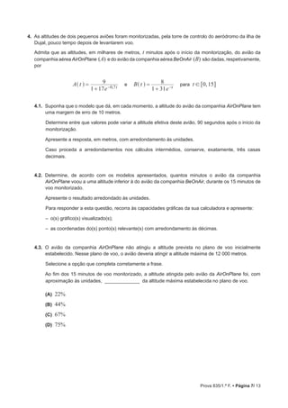 Prova 835/1.ª F. • Página 7/ 13
4.  As altitudes de dois pequenos aviões foram monitorizadas, pela torre de controlo do aeródromo da ilha de
Dujal, pouco tempo depois de levantarem voo.
Admita que as altitudes, em milhares de metros, t minutos após o início da monitorização, do avião da
companhia aérea AirOnPlane (A) e do avião da companhia aérea BeOnAir (B) são dadas, respetivamente,
por
e para ,A t
e
B t
e
t
1 17
9
1 31
8 0 15, t t0 7
!=
+
=
+− −
^ ^h h 6 @
4.1.  Suponha que o modelo que dá, em cada momento, a altitude do avião da companhia AirOnPlane tem
uma margem de erro de 10 metros.
Determine entre que valores pode variar a altitude efetiva deste avião, 90 segundos após o início da
monitorização.
Apresente a resposta, em metros, com arredondamento às unidades.
Caso proceda a arredondamentos nos cálculos intermédios, conserve, exatamente, três casas
decimais.
4.2.  Determine, de acordo com os modelos apresentados, quantos minutos o avião da companhia
AirOnPlane voou a uma altitude inferior à do avião da companhia BeOnAir, durante os 15 minutos de
voo monitorizado.
Apresente o resultado arredondado às unidades.
Para responder a esta questão, recorra às capacidades gráficas da sua calculadora e apresente:
‒ o(s) gráfico(s) visualizado(s);
‒ as coordenadas do(s) ponto(s) relevante(s) com arredondamento às décimas.
4.3.  O avião da companhia AirOnPlane não atingiu a altitude prevista no plano de voo inicialmente
estabelecido. Nesse plano de voo, o avião deveria atingir a altitude máxima de 12 000 metros.
Selecione a opção que completa corretamente a frase.
Ao fim dos 15 minutos de voo monitorizado, a altitude atingida pelo avião da AirOnPlane foi, com
aproximação às unidades, _____________ da altitude máxima estabelecida no plano de voo.
 (A) 22%
 (B) 44%
 (C) 67%
 (D) 75%
 
