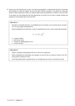 Prova 835/1.ª F. • Página 8/ 13
5.  Sempre que viaja, Mariana leva a cabo, com alguma antecedência, o planeamento financeiro necessário
para suportar os custos da viagem. No início de 2010, Mariana consultou o seu gestor de conta para
decidir a melhor maneira de investir um capital de 2800 euros que pretendia vir a utilizar no início de 2016.
O seu gestor de conta apresentou-lhe duas alternativas, de acordo com as quais o capital investido não
poderia ser movimentado até ao início de 2016.
Alternativa 1:
Constituir um depósito bancário, na modalidade de juro composto, com uma taxa de juro anual de
4%, com juros pagos semestralmente.
Nesta modalidade de investimento, o valor do capital final ao fim de n anos é dado pela expressão
C C
k
i1n
k n
#= +a k
C ‒ capital investido
i ‒ taxa de juro anual
k ‒ número de capitalizações por ano
n ‒ número de anos
Alternativa 2:
Adquirir unidades de participação (UP) de um fundo de investimento.
Nesta modalidade de investimento, por exemplo, se uma UP tiver um valor de 12 euros, com 120
euros podem comprar-se 10 UP.
As UP adquiridas podem, posteriormente, ser vendidas pelo seu valor no momento da venda.
 