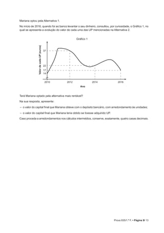 Prova 835/1.ª F. • Página 9/ 13
Mariana optou pela Alternativa 1.
No início de 2016, quando foi ao banco levantar o seu dinheiro, consultou, por curiosidade, o Gráfico 1, no
qual se apresenta a evolução do valor de cada uma das UP mencionadas na Alternativa 2.
Gráfico 1
37
22
17
14
2010 2012 2014 2016
ValordecadaUP(euros)
Ano
Terá Mariana optado pela alternativa mais rentável?
Na sua resposta, apresente:
‒ o valor do capital final que Mariana obteve com o depósito bancário, com arredondamento às unidades;
‒  o valor do capital final que Mariana teria obtido se tivesse adquirido UP.
Caso proceda a arredondamentos nos cálculos intermédios, conserve, exatamente, quatro casas decimais.
 