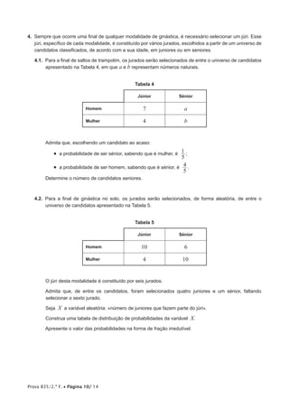 Prova 835/2.ª F. • Página 10/ 14
4. Sempre que ocorre uma final de qualquer modalidade de ginástica, é necessário selecionar um júri. Esse
júri, específico de cada modalidade, é constituído por vários jurados, escolhidos a partir de um universo de
candidatos classificados, de acordo com a sua idade, em juniores ou em seniores.
4.1. Para a final de saltos de trampolim, os jurados serão selecionados de entre o universo de candidatos
apresentado na Tabela 4, em que a e b representam números naturais.
Tabela 4
Júnior Sénior
Homem 7 a
Mulher 4 b
Admita que, escolhendo um candidato ao acaso:
• a probabilidade de ser sénior, sabendo que é mulher, é
5
1 ;
• a probabilidade de ser homem, sabendo que é sénior, é
5
4 .
Determine o número de candidatos seniores.
4.2. Para a final de ginástica no solo, os jurados serão selecionados, de forma aleatória, de entre o
universo de candidatos apresentado na Tabela 5.
Tabela 5
Júnior Sénior
Homem 10 6
Mulher 4 10
O júri desta modalidade é constituído por seis jurados.
Admita que, de entre os candidatos, foram selecionados quatro juniores e um sénior, faltando
selecionar o sexto jurado.
Seja X a variável aleatória: «número de juniores que fazem parte do júri».
Construa uma tabela de distribuição de probabilidades da variável X.
Apresente o valor das probabilidades na forma de fração irredutível.
 