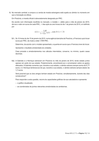 Prova 835/2.ª F. • Página 11/ 14
5. No mercado cambial, a compra e a venda de moeda estrangeira está sujeita ao câmbio no momento em
que a transação se efetua.
Em Pracóvia, a moeda oficial é abreviadamente designada por PRC.
De acordo com informação recolhida no mercado, o modelo v, válido para o mês de janeiro de 2015,
dá-nos o valor em euros de cada PRC, t dias após as zero horas do dia 1 de janeiro de 2015, e é definido
por
,
, com
v t
e
t
1 12
1 85
0 31
, t
0 33
1
#
=
+ −
^ h
5.1. Às 12 horas do dia 15 de janeiro de 2015, numa agência bancária de Pracóvia, o Francisco quis trocar
euros por PRC, de modo a obter 1500 PRC.
Determine, de acordo com o modelo apresentado, a quantia em euros que o Francisco teve de trocar.
Apresente o resultado arredondado às unidades.
Caso proceda a arredondamentos nos cálculos intermédios, conserve, no mínimo, quatro casas
decimais.
5.2. A Gabriela e o Henrique estiveram em Pracóvia no mês de janeiro de 2015, tendo estado juntos
apenas em parte da sua estada. Posteriormente, encontraram-se e conversaram sobre os gastos
efetuados. A Gabriela comentou que, durante a sua estada, o câmbio estivera sempre acima de 0,75
euros, e o Henrique lembrava-se de que, durante a sua estada, o câmbio estivera sempre abaixo de
1,5 euros.
Será possível que os dois amigos tenham estado em Pracóvia, simultaneamente, durante dez dias
consecutivos?
Para responder a esta questão, recorra às capacidades gráficas da sua calculadora e apresente:
‒ o gráfico visualizado;
‒ as coordenadas de pontos relevantes arredondadas às centésimas.
 