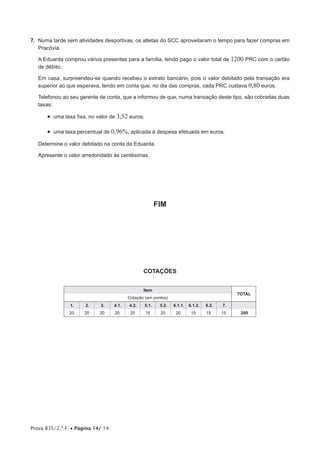 Prova 835/2.ª F. • Página 14/ 14
7. Numa tarde sem atividades desportivas, os atletas do SCC aproveitaram o tempo para fazer compras em
Pracóvia.
A Eduarda comprou vários presentes para a família, tendo pago o valor total de 1200 PRC com o cartão
de débito.
Em casa, surpreendeu-se quando recebeu o extrato bancário, pois o valor debitado pela transação era
superior ao que esperava, tendo em conta que, no dia das compras, cada PRC custava 0,80 euros.
Telefonou ao seu gerente de conta, que a informou de que, numa transação deste tipo, são cobradas duas
taxas:
• uma taxa fixa, no valor de 3,52 euros;
• uma taxa percentual de 0,96%, aplicada à despesa efetuada em euros.
Determine o valor debitado na conta da Eduarda.
Apresente o valor arredondado às centésimas.
FIM
COTAÇÕES
Item
TOTAL
Cotação (em pontos)
1. 2. 3. 4.1. 4.2. 5.1. 5.2. 6.1.1. 6.1.2. 6.2. 7.
20 20 20 20 20 15 20 20 15 15 15 200
 