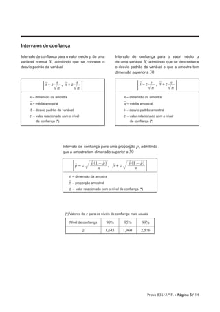 Prova 835/2.ª F. • Página 5/ 14
Intervalos de confiança
Intervalo de confiança para o valor médio m de uma
variável normal X, admitindo que se conhece o
desvio padrão da variável
Intervalo de confiança para o valor médio m
de uma variável X, admitindo que se desconhece
o desvio padrão da variável e que a amostra tem
dimensão superior a 30
z z
,
x
n
x
n
v v
− + ;
E z z
,
x
n
s x
n
s
− + 
F
n – dimensão da amostra
x – média amostral
v – desvio padrão da variável
z – 
valor relacionado com o nível
de confiança (*)
n – dimensão da amostra
x – média amostral
s – desvio padrão amostral
z – 
valor relacionado com o nível
de confiança (*)
Intervalo de confiança para uma proporção p, admitindo
que a amostra tem dimensão superior a 30
( )
,
( )
z z
p
n
p p
p
n
p p
1 1
-
-
+
-
t
t t
t
t t

H
n – dimensão da amostra
p
t – proporção amostral
z – 
valor relacionado com o nível de confiança (*)
(*) Valores de z para os níveis de confiança mais usuais
Nível de confiança 90% 95% 99%
z 1,645 1,960 2,576
 