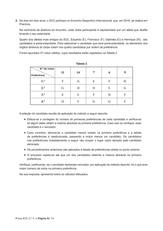 Prova 835/2.ª F. • Página 8/ 14
2. De dois em dois anos, o SCC participa no Encontro Desportivo Internacional, que, em 2016, se realiza em
Pracóvia.
Na cerimónia de abertura do encontro, cada clube participante é representado por um atleta que desfila
levando o seu estandarte.
Quatro dos atletas mais antigos do SCC, Eduarda (E), Francisco (F), Gabriela (G) e Henrique (H), são
candidatos a porta-estandarte. Para selecionar o candidato que será porta-estandarte, os elementos dos
órgãos diretivos do clube votam nos quatro candidatos por ordem de preferência.
Foram apurados 47 votos válidos, cujos resultados estão registados na Tabela 2.
Tabela 2
N.º de votos
Preferência
11 14 7 6 9
1.ª F G E F H
2.ª G H H E G
3.ª E E F H F
4.ª H F G G E
A seleção do candidato resulta da aplicação do método a seguir descrito.
• Efetua-se a contagem do número de primeiras preferências de cada candidato e verifica-se
se algum deles obtém a maioria absoluta na primeira preferência. Caso isso se verifique, esse
candidato é o vencedor.
• Caso contrário, elimina-se o candidato menos votado na primeira preferência e a tabela
de preferências é reestruturada, passando a incluir menos um candidato. Os candidatos
nas preferências imediatamente a seguir vão ocupar o lugar vazio deixado pelo candidato
eliminado.
• Os procedimentos anteriores são aplicados à tabela de preferências obtida no ponto anterior.
• O processo repete-se até que um dos candidatos obtenha a maioria absoluta na primeira
preferência.
Verifique, justificando, se o candidato declarado vencedor, por aplicação do método descrito, foi o que teve
maior número de votos na primeira preferência.
Na sua resposta, apresente todos os cálculos efetuados.
 