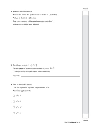 Prova 23 • Página 5/ 16
Transporte
Atransportar
3.  A Beatriz tem quatro irmãos.
A média das alturas dos quatro irmãos da Beatriz é 1,25 metros.
A altura da Beatriz é 1,23 metros.
Qual é, em metros, a média das alturas dos cinco irmãos?
Mostra como chegaste à tua resposta.
4.  Considera o conjunto ,A 5 1= −8 8
Escreve todos os números pertencentes ao conjunto A Z+
( designa o conjunto dos números inteiros relativos.)
Resposta: ______________________________________________________________________
5.  Seja a um número natural.
Qual das expressões seguintes é equivalente a a6 ?
Assinala a opção correcta.
  a a4 2+
  a a8 2-
  a a4 2
#
  :a a12 2
 