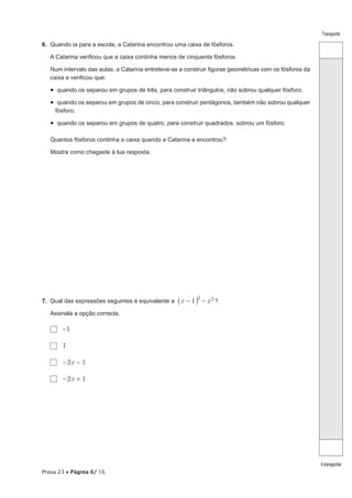 Prova 23 • Página 6/ 16
Transporte
Atransportar
6.  Quando ia para a escola, a Catarina encontrou uma caixa de fósforos.
A Catarina verificou que a caixa continha menos de cinquenta fósforos.
Num intervalo das aulas, a Catarina entreteve-se a construir figuras geométricas com os fósforos da
caixa e verificou que:
•  quando os separou em grupos de três, para construir triângulos, não sobrou qualquer fósforo;
•  quando os separou em grupos de cinco, para construir pentágonos, também não sobrou qualquer
fósforo;
•  quando os separou em grupos de quatro, para construir quadrados, sobrou um fósforo.
Quantos fósforos continha a caixa quando a Catarina a encontrou?
Mostra como chegaste à tua resposta.
7.  Qual das expressões seguintes é equivalente a x x1
2
- - 2_ i ?
Assinala a opção correcta.
  -1
  1
  -2x - 1
  -2x + 1
 