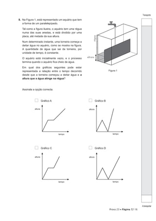Prova 23 • Página 7/ 16
Transporte
Atransportar
8.  Na Figura 1, está representado um aquário que tem
a forma de um paralelepípedo.
Tal como a figura ilustra, o aquário tem uma régua
numa das suas arestas, e está dividido por uma
placa, até metade da sua altura.
Num determinado instante, uma torneira começa a
deitar água no aquário, como se mostra na figura.
A quantidade de água que sai da torneira, por
unidade de tempo, é constante.
O aquário está inicialmente vazio, e o processo
termina quando o aquário fica cheio de água.
Em qual dos gráficos seguintes pode estar
representada a relação entre o tempo decorrido
desde que a torneira começou a deitar água e a
altura que a água atinge na régua?
	
Figura 1
Assinala a opção correcta.
altura
tempo
altura
tempo
Gráfico C Gráfico D
Gráfico A Gráfico B
altura
tempo
altura
tempo
altura
régua
 