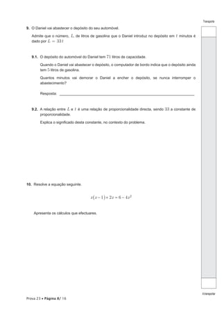 Prova 23 • Página 8/ 16
Transporte
Atransportar
9.  O Daniel vai abastecer o depósito do seu automóvel.
Admite que o número, L, de litros de gasolina que o Daniel introduz no depósito em t minutos é
dado por L = 33t
9.1.  O depósito do automóvel do Daniel tem 71 litros de capacidade.
Quando o Daniel vai abastecer o depósito, o computador de bordo indica que o depósito ainda
tem 5 litros de gasolina.
Quantos minutos vai demorar o Daniel a encher o depósito, se nunca interromper o
abastecimento?
Resposta: __________________________________________________________________
9.2.  A relação entre L e t é uma relação de proporcionalidade directa, sendo 33 a constante de
proporcionalidade.
Explica o significado desta constante, no contexto do problema.
10.  Resolve a equação seguinte.
2 6 4x x x x1− + = − 2_ i
Apresenta os cálculos que efectuares.
 