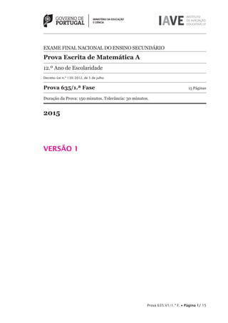 Prova 635.V1/1.ª F. • Página 1/ 15
EXAME FINAL NACIONAL DO ENSINO SECUNDÁRIO
Prova Escrita de Matemática A
12.º Ano de Escolaridade
Decreto-Lei n.º 139/2012, de 5 de julho
Prova 635/1.ª Fase 15 Páginas
Duração da Prova: 150 minutos. Tolerância: 30 minutos.
2015
VERSÃO 1
 